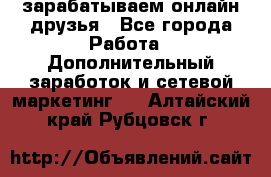 зарабатываем онлайн друзья - Все города Работа » Дополнительный заработок и сетевой маркетинг   . Алтайский край,Рубцовск г.